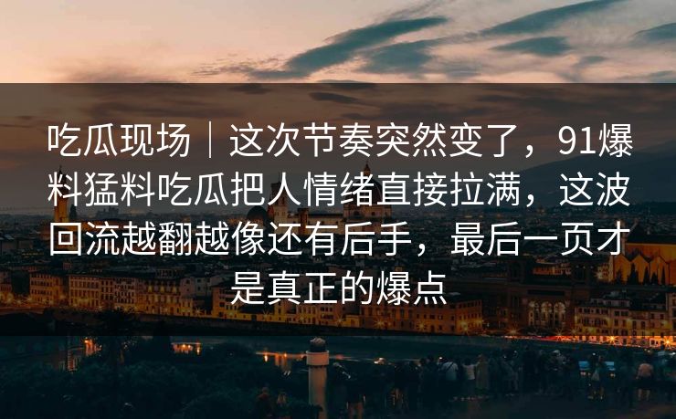 吃瓜现场｜这次节奏突然变了，91爆料猛料吃瓜把人情绪直接拉满，这波回流越翻越像还有后手，最后一页才是真正的爆点