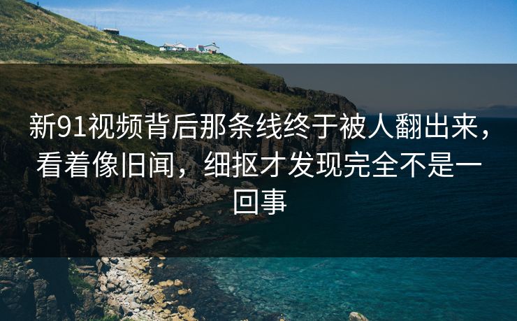 新91视频背后那条线终于被人翻出来，看着像旧闻，细抠才发现完全不是一回事