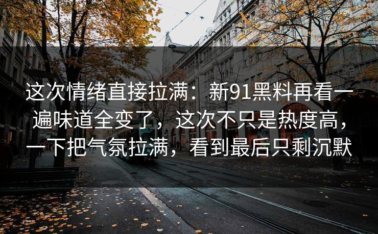 这次情绪直接拉满：新91黑料再看一遍味道全变了，这次不只是热度高，一下把气氛拉满，看到最后只剩沉默