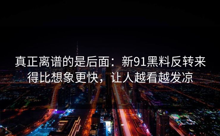 真正离谱的是后面：新91黑料反转来得比想象更快，让人越看越发凉