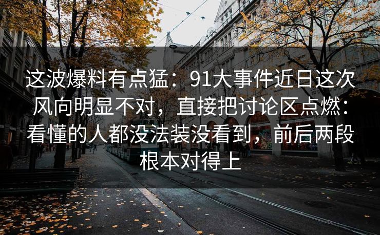 这波爆料有点猛：91大事件近日这次风向明显不对，直接把讨论区点燃：看懂的人都没法装没看到，前后两段根本对得上