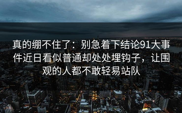 真的绷不住了：别急着下结论91大事件近日看似普通却处处埋钩子，让围观的人都不敢轻易站队