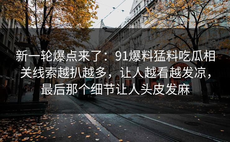 新一轮爆点来了：91爆料猛料吃瓜相关线索越扒越多，让人越看越发凉，最后那个细节让人头皮发麻
