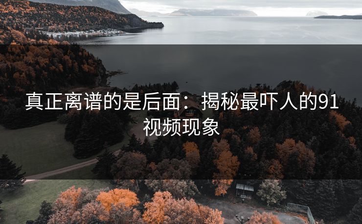 真正离谱的是后面：揭秘最吓人的91视频现象