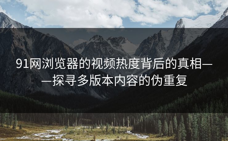 91网浏览器的视频热度背后的真相——探寻多版本内容的伪重复