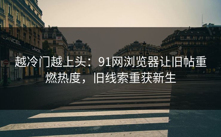 越冷门越上头：91网浏览器让旧帖重燃热度，旧线索重获新生