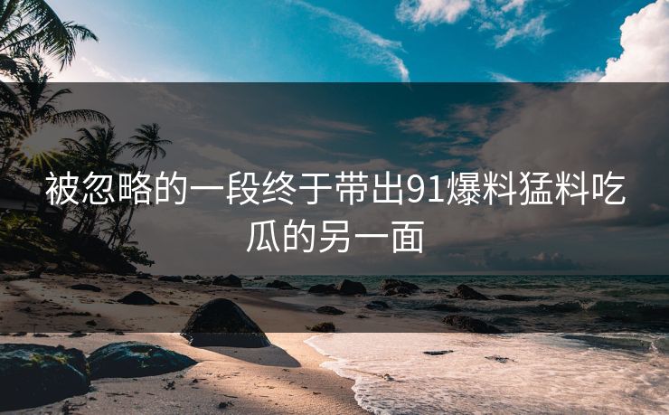 被忽略的一段终于带出91爆料猛料吃瓜的另一面
