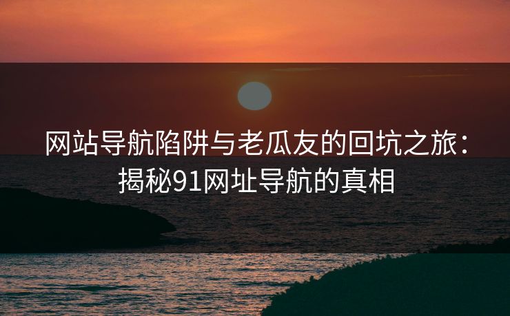 网站导航陷阱与老瓜友的回坑之旅：揭秘91网址导航的真相