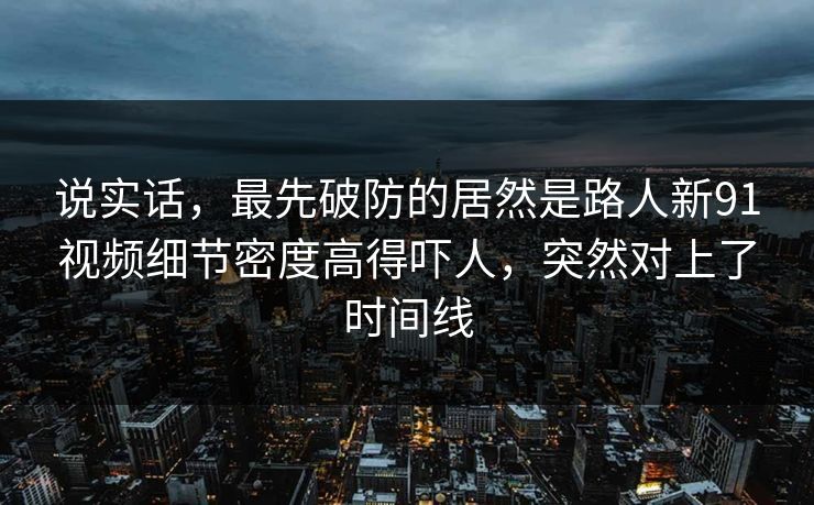 说实话，最先破防的居然是路人新91视频细节密度高得吓人，突然对上了时间线