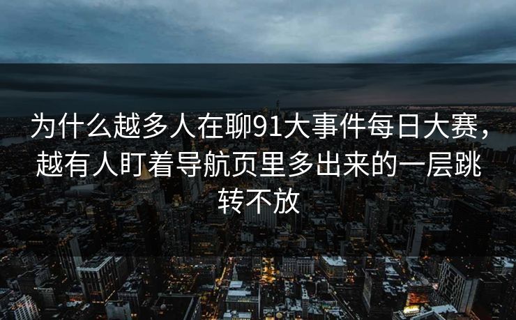 为什么越多人在聊91大事件每日大赛，越有人盯着导航页里多出来的一层跳转不放