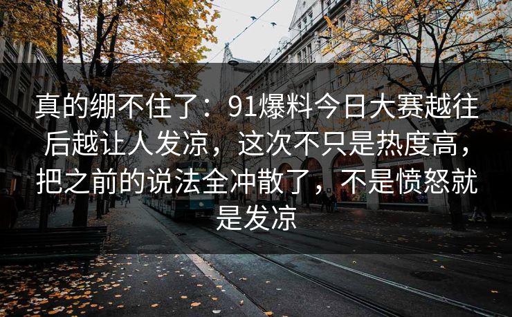 真的绷不住了：91爆料今日大赛越往后越让人发凉，这次不只是热度高，把之前的说法全冲散了，不是愤怒就是发凉