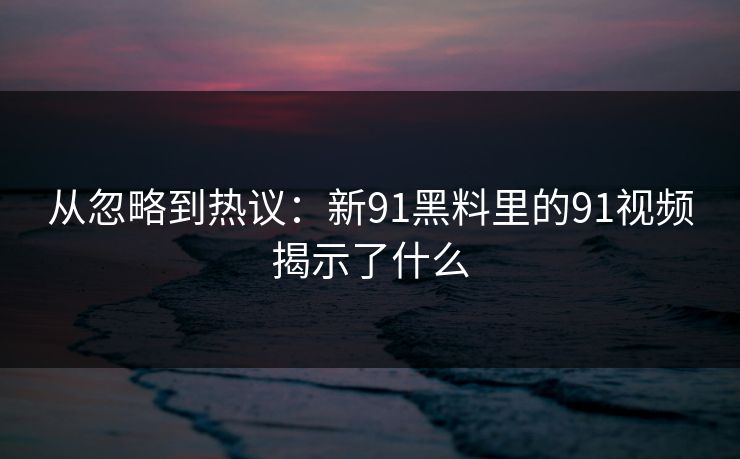 从忽略到热议：新91黑料里的91视频揭示了什么