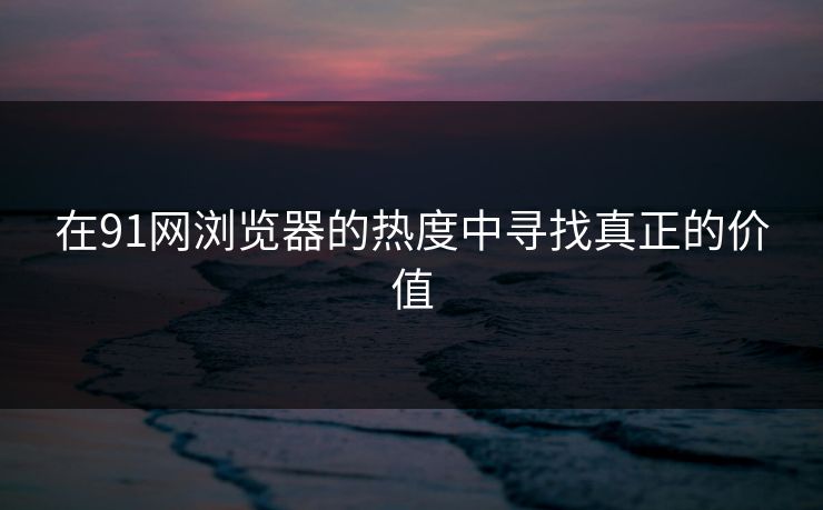 在91网浏览器的热度中寻找真正的价值