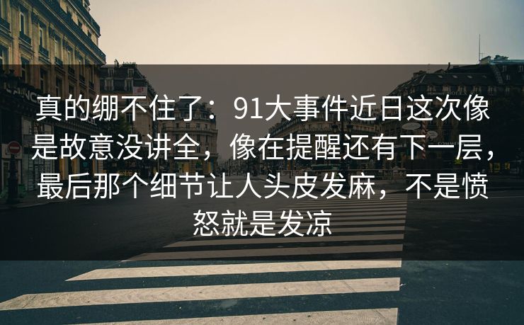 真的绷不住了：91大事件近日这次像是故意没讲全，像在提醒还有下一层，最后那个细节让人头皮发麻，不是愤怒就是发凉