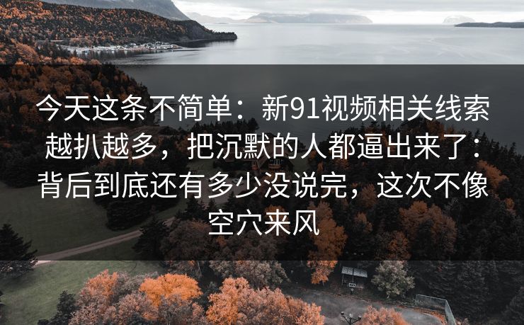 今天这条不简单：新91视频相关线索越扒越多，把沉默的人都逼出来了：背后到底还有多少没说完，这次不像空穴来风
