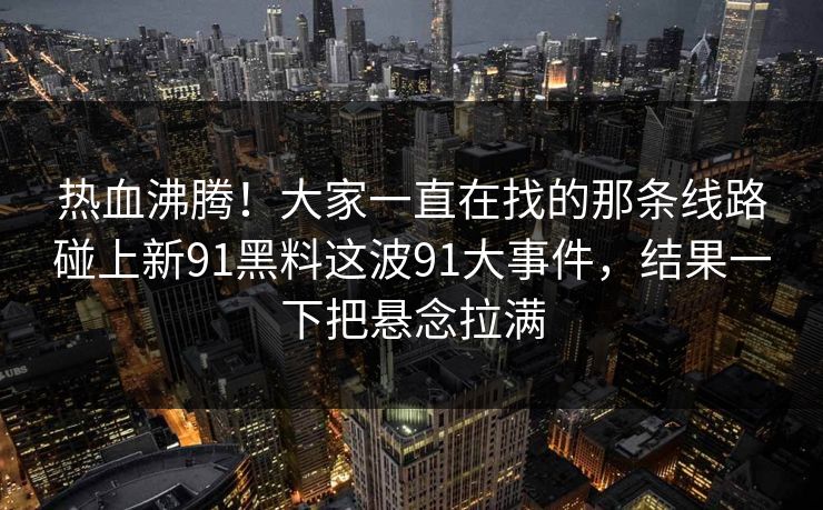 热血沸腾！大家一直在找的那条线路碰上新91黑料这波91大事件，结果一下把悬念拉满