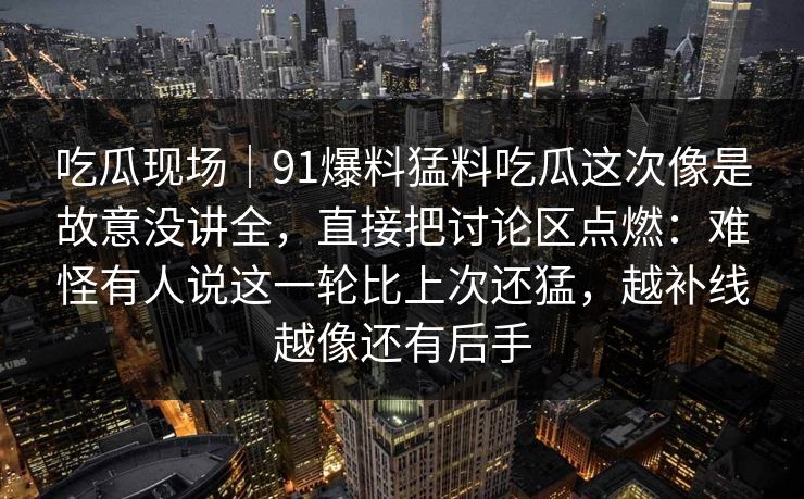 吃瓜现场｜91爆料猛料吃瓜这次像是故意没讲全，直接把讨论区点燃：难怪有人说这一轮比上次还猛，越补线越像还有后手