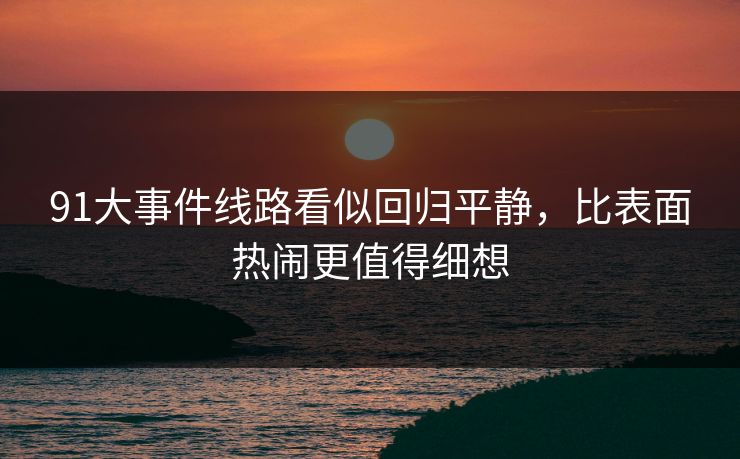 91大事件线路看似回归平静，比表面热闹更值得细想