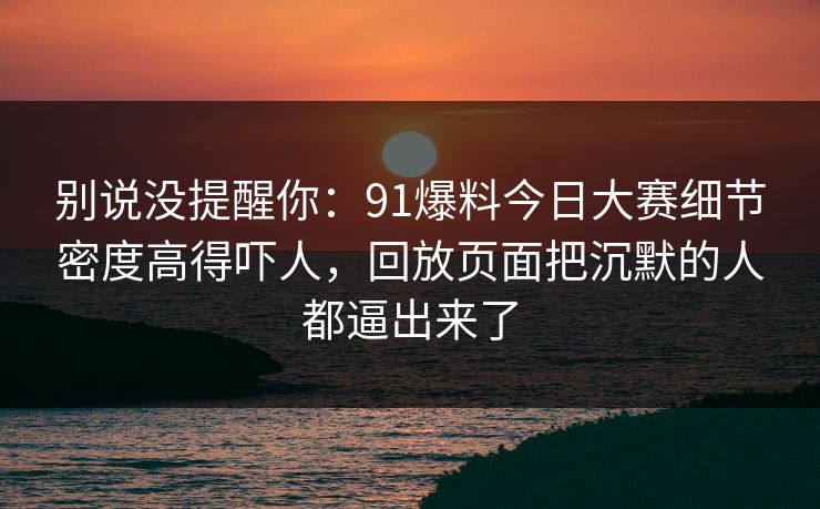 别说没提醒你：91爆料今日大赛细节密度高得吓人，回放页面把沉默的人都逼出来了