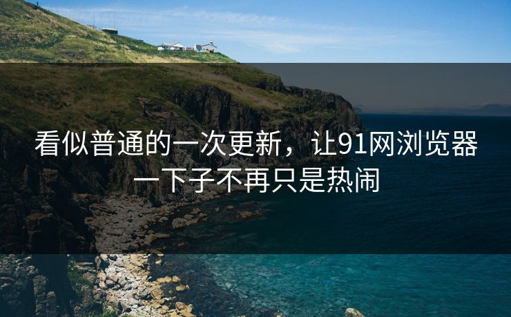 看似普通的一次更新，让91网浏览器一下子不再只是热闹