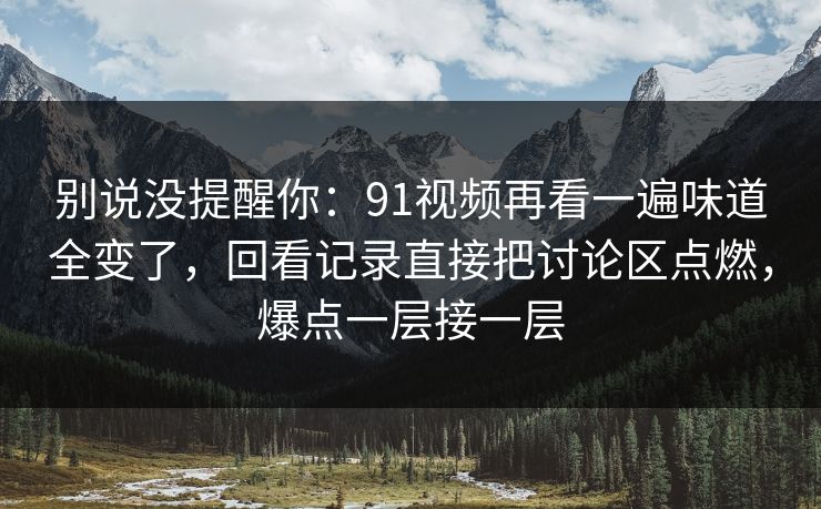 别说没提醒你:91视频再看一遍味道全变了,回看记录直接把讨论区点燃,爆点一层接一层