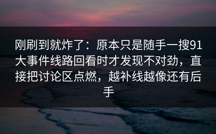 刚刷到就炸了：原本只是随手一搜91大事件线路回看时才发现不对劲，直接把讨论区点燃，越补线越像还有后手