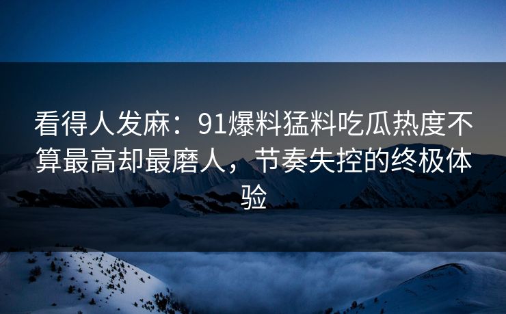 看得人发麻:91爆料猛料吃瓜热度不算最高却最磨人,节奏失控的终极体验